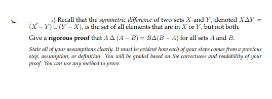 >) Recall that the symmetric difference of two sets X and Y, denoted XAY =
(X-Y)U(Y-X), is the set of all elements that are in X or Y, but not both.
Give a rigorous proof that AA (A - B) = BA(B - A) for all sets A and B.
State all of your assumptions clearly. It must be evident how each of your steps comes from a previous
step, assumption, or definition. You will be graded based on the correctness and readability of your
proof. You can use any method to prove.