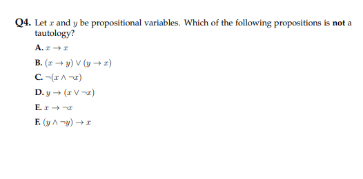 Q4. Letr and y be propositional variables. Which of the following propositions is not a
tautology?
A. x→ I
B. (x→y) V (y →x)
C. -(x^-x)
D. y → (TV-x)
E. x→→x
F. (y^-y) → x