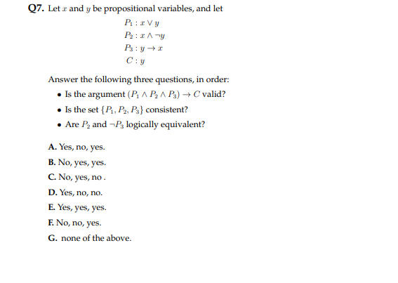 Q7. Let z and y be propositional variables, and let
P₁: zvy
Pr:x A-y
Ps: yr
C:y
Answer the following three questions, in order:
• Is the argument (P₁ P₂^ P3) → C valid?
• Is the set {P₁, P2, P3} consistent?
• Are P₂ and-P3 logically equivalent?
A. Yes, no, yes.
B. No, yes, yes.
C. No, yes, no.
D. Yes, no, no.
E. Yes, yes, yes.
F. No, no, yes.
G. none of the above.