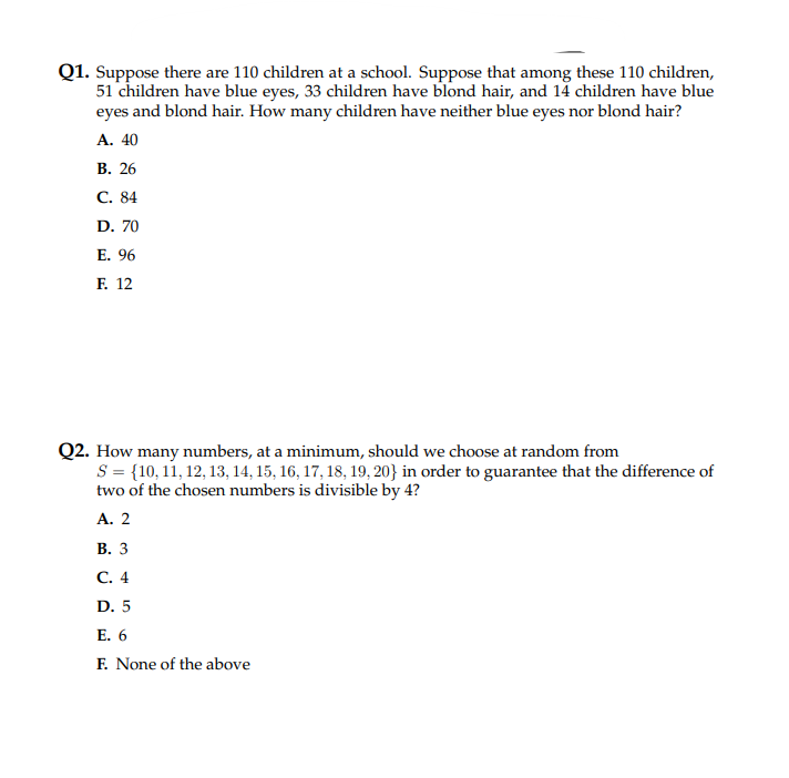 Q1. Suppose there are 110 children at a school. Suppose that among these 110 children,
51 children have blue eyes, 33 children have blond hair, and 14 children have blue
eyes and blond hair. How many children have neither blue eyes nor blond hair?
A. 40
B. 26
C. 84
D. 70
E. 96
F. 12
Q2. How many numbers, at a minimum, should we choose at random from
S = {10, 11, 12, 13, 14, 15, 16, 17, 18, 19, 20} in order to guarantee that the difference of
two of the chosen numbers is divisible by 4?
A. 2
B. 3
C. 4
D. 5
E. 6
F. None of the above