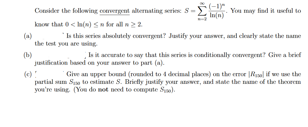 ∞
(−1)n
In(n)
n=2
You may
Consider the following convergent alternating series: S =
know that 0 < ln(n) ≤ n for all n ≥ 2.
(a)
Is this series absolutely convergent? Justify your answer, and clearly state the name
the test you are using.
(b)
find it useful to
J
Is it accurate to say that this series is conditionally convergent? Give a brief
justification based on your answer to part (a).
(c)!
Give an upper bound (rounded to 4 decimal places) on the error |R150| if we use the
partial sum S150 to estimate S. Briefly justify your answer, and state the name of the theorem
you're using. (You do not need to compute S150).