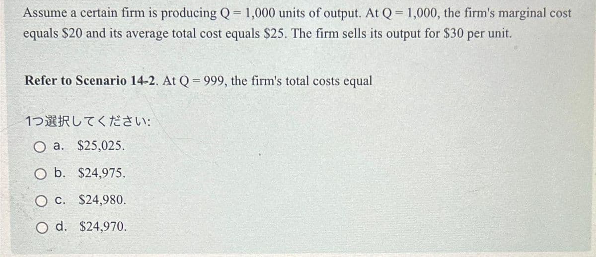 Assume a certain firm is producing Q = 1,000 units of output. At Q = 1,000, the firm's marginal cost
equals $20 and its average total cost equals $25. The firm sells its output for $30 per unit.
Refer to Scenario 14-2. At Q = 999, the firm's total costs equal
1つ選択してください:
O a. $25,025.
O b. $24,975.
O c. $24,980.
O d. $24,970.