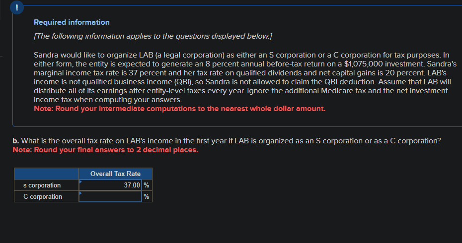 !
Required information
[The following information applies to the questions displayed below.]
Sandra would like to organize LAB (a legal corporation) as either an S corporation or a C corporation for tax purposes. In
either form, the entity is expected to generate an 8 percent annual before-tax return on a $1,075,000 investment. Sandra's
marginal income tax rate is 37 percent and her tax rate on qualified dividends and net capital gains is 20 percent. LAB's
income is not qualified business income (QBI), so Sandra is not allowed to claim the QBI deduction. Assume that LAB will
distribute all of its earnings after entity-level taxes every year. Ignore the additional Medicare tax and the net investment
income tax when computing your answers.
Note: Round your intermediate computations to the nearest whole dollar amount.
b. What is the overall tax rate on LAB's income in the first year if LAB is organized as an S corporation or as a C corporation?
Note: Round your final answers to 2 decimal places.
s corporation
C corporation
Overall Tax Rate
37.00 %
%