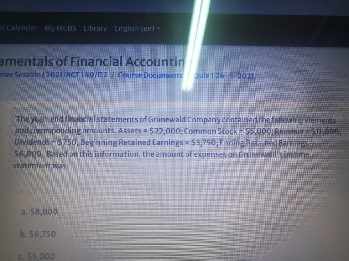 ic Calendar My MCBS Library English (en)
amentals of Financial Accountin
mer Session 1 2021/ACT 140/D2/ Course Documents
Quiz 126-5-2021
The year-end financial statements of Grunewald Company contained the following elements
and corresponding amounts. Assets = $22,000; Common Stock = $5,000; Revenue $11,0003;
Dividends = $750; Beginning Retained Earnings $3,750; Ending Retained Earnings=
$6,000. Based on this information, the amount of expenses on Grunewald's income
statement was
a. $8,000
b. $8,750
C. $5,000
