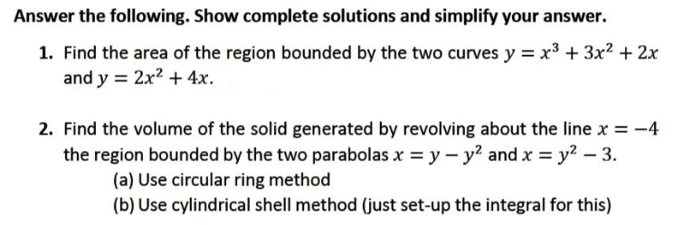 Answer the following. Show complete solutions and simplify your answer.
1. Find the area of the region bounded by the two curves y = x3 + 3x² + 2x
and y = 2x2 +4x.
2. Find the volume of the solid generated by revolving about the line x = -4
the region bounded by the two parabolas x = y - y? and x = y2 – 3.
(a) Use circular ring method
(b) Use cylindrical shell method (just set-up the integral for this)
