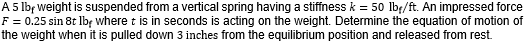 A5 lbf weight is suspended froma vertical spring having a stiffness k = 50 lbf/ft. An impressed force
F = 0.25 sin 8t lbę where t is in seconds is acting on the weight. Determine the equation of motion of
the weight when it is pulled down 3 inches from the equilibrium position and released from rest.
