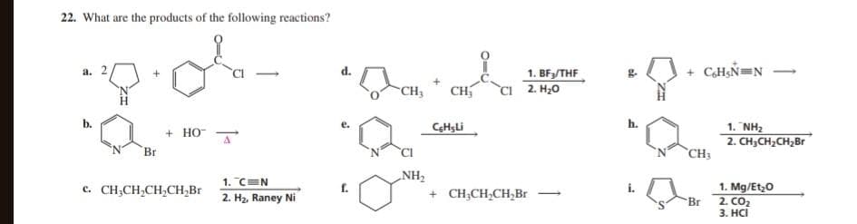 22. What are the products of the following reactions?
a. 2
b.
Br
+HO
c. CH₂CH₂CH₂CH₂Br
1. C=N
2. H₂, Raney Ni
f.
CH₂ CH₂
NH₂
CHsLi
1. BF₂/THF
CI 2. H₂0
+ CH₂CH₂CH₂Br
+ C6H5N=N
CH3
1. NH₂
2. CH₂CH₂CH₂Br
1. Mg/Et₂O
Br 2. CO₂
3. HCI