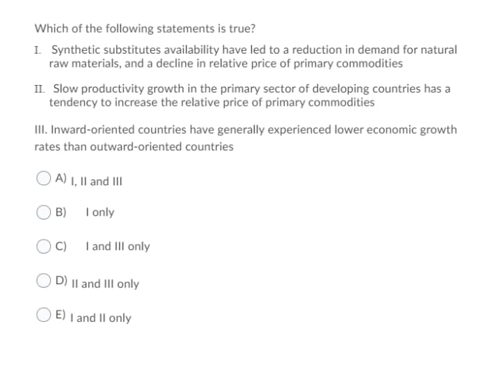 Which of the following statements is true?
I. Synthetic substitutes availability have led to a reduction in demand for natural
raw materials, and a decline in relative price of primary commodities
II. Slow productivity growth in the primary sector of developing countries has a
tendency to increase the relative price of primary commodities
III. Inward-oriented countries have generally experienced lower economic growth
rates than outward-oriented countries
A) i, Il and III
B)
I only
C)
I and III only
D) || and III only
E) I and Il only
