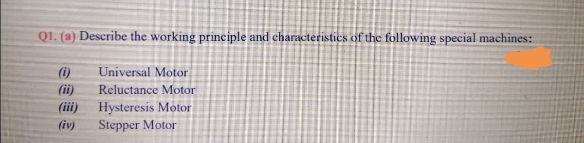 Q1. (a) Describe the working principle and characteristies of the following special machines:
(i)
Universal Motor
(ii)
Reluctance Motor
Hysteresis Motor
Stepper Motor
(iii)
(iv)
