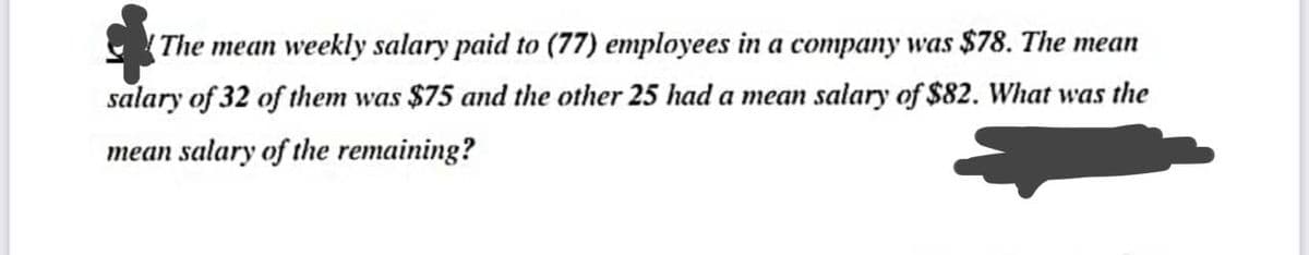 (The mean weekly salary paid to (77) employees in a company was $78. The mean
salary of 32 of them was $75 and the other 25 had a mean salary of $82. What was the
mean salary of the remaining?
