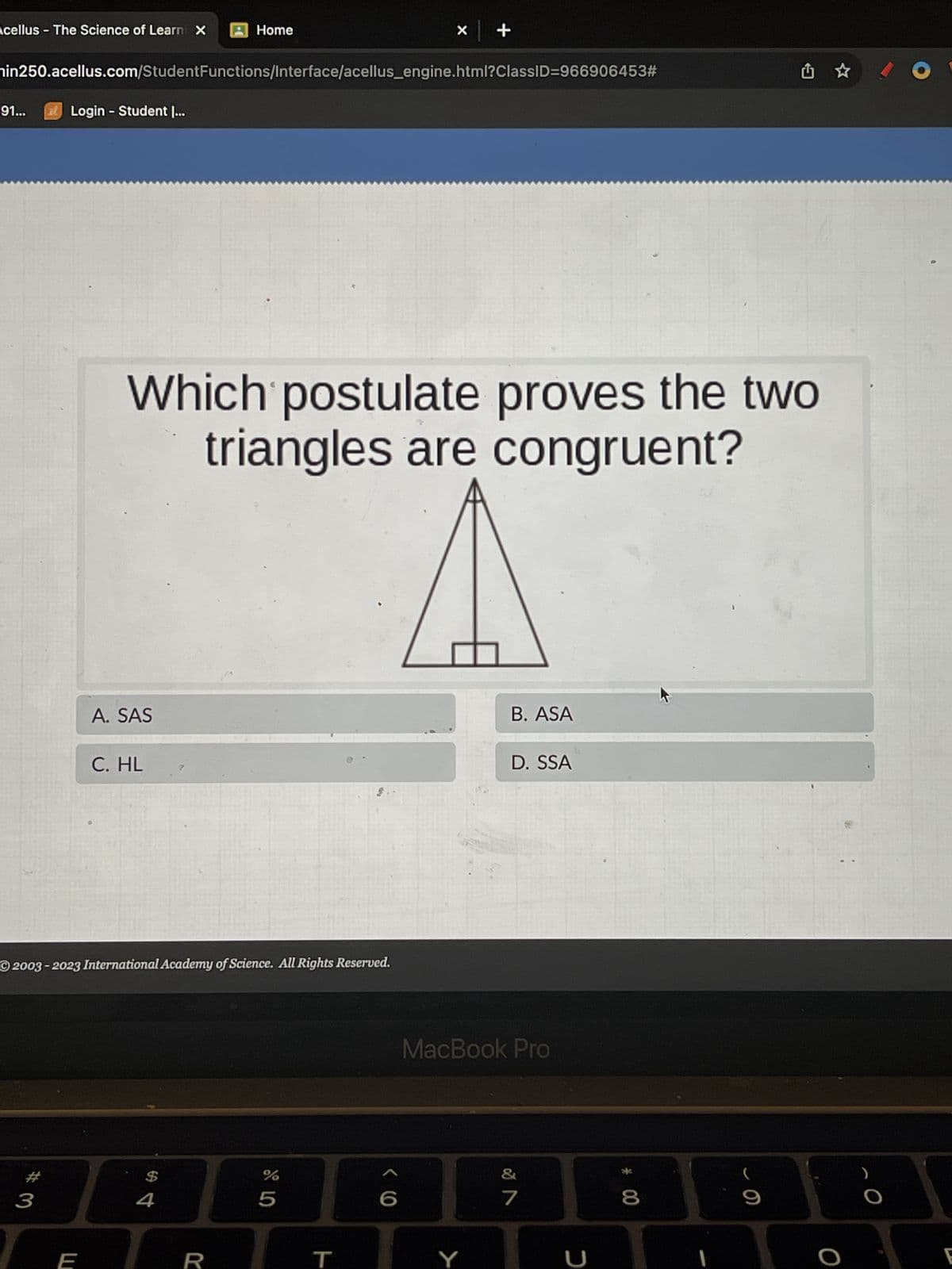 Acellus The Science of Learni X
91...
nin250.acellus.com/StudentFunctions/Interface/acellus_engine.html?ClassID=966906453#
Login - Student I...
3
E
A. SAS
C. HL
2003-2023 International Academy of Science. All Rights Reserved.
Which postulate proves the two
triangles are congruent?
Home
$
4
R
%
X
5
T
+
Y
B. ASA
D. SSA
MacBook Pro
&
7
U
* 00
8
1
(
O
E