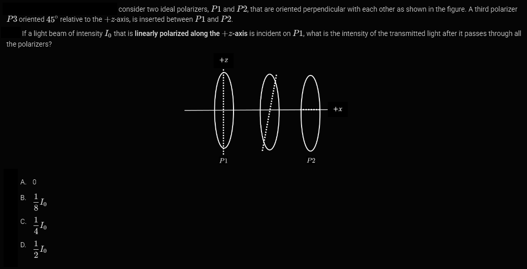 P3 oriented 45° relative to the +z-axis, is inserted between P1 and P2.
If a light beam of intensity In that is linearly polarized along the + z-axis is incident on P1, what is the intensity of the transmitted light after it passes through all
the polarizers?
A. 0
B. 1
8
C. 1
4
D. 1
10
2
consider two ideal polarizers, P1 and P2, that are oriented perpendicular with each other as shown in the figure. A third polarizer
Io
In
+z
000
P1
P2