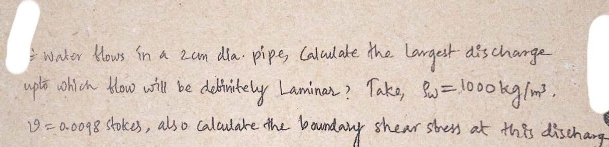 water flows in a 2am dia. pipe, Calculate the largest discharge
upto which flow will be definitely Laminar? Take, Sw=1000kg/m³.
19 = 0.0098 stokes, also calculate the boundary shear stress at this discharg