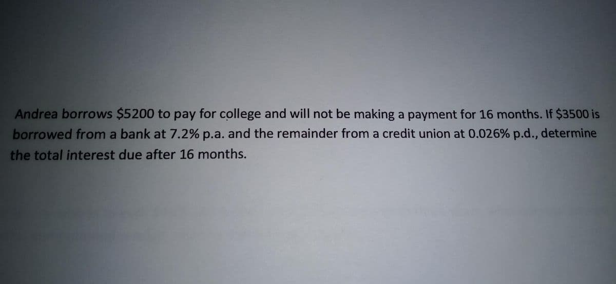 Andrea borrows $5200 to pay for college and will not be making a payment for 16 months. If $3500 is
borrowed from a bank at 7.2% p.a. and the remainder from a credit union at 0.026% p.d., determine
the total interest due after 16 months.
