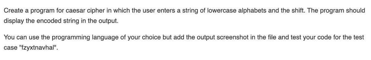 Create a program for caesar cipher in which the user enters a string of lowercase alphabets and the shift. The program should
display the encoded string in the output.
You can use the programming language of your choice but add the output screenshot in the file and test your code for the test
case "fzyxtnavhal".
