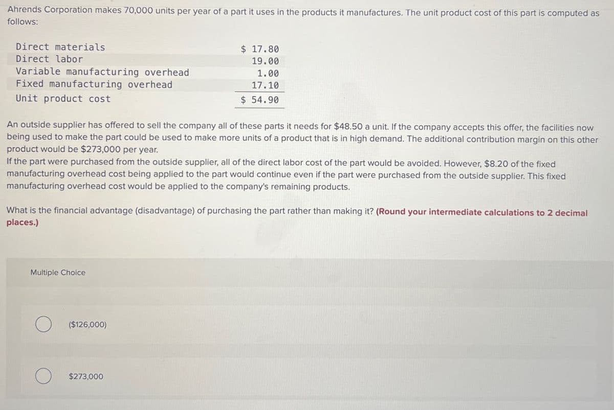 Ahrends Corporation makes 70,000 units per year of a part it uses in the products it manufactures. The unit product cost of this part is computed as
follows:
Direct materials
Direct labor
Variable manufacturing overhead.
Fixed manufacturing overhead
Unit product cost
$ 17.80
19.00
1.00
17.10
$ 54.90
An outside supplier has offered to sell the company all of these parts it needs for $48.50 a unit. If the company accepts this offer, the facilities now
being used to make the part could be used to make more units of a product that is in high demand. The additional contribution margin on this other
product would be $273,000 per year.
If the part were purchased from the outside supplier, all of the direct labor cost of the part would be avoided. However, $8.20 of the fixed
manufacturing overhead cost being applied to the part would continue even if the part were purchased from the outside supplier. This fixed
manufacturing overhead cost would be applied to the company's remaining products.
What is the financial advantage (disadvantage) of purchasing the part rather than making it? (Round your intermediate calculations to 2 decimal
places.)
Multiple Choice
($126,000)
О
$273,000