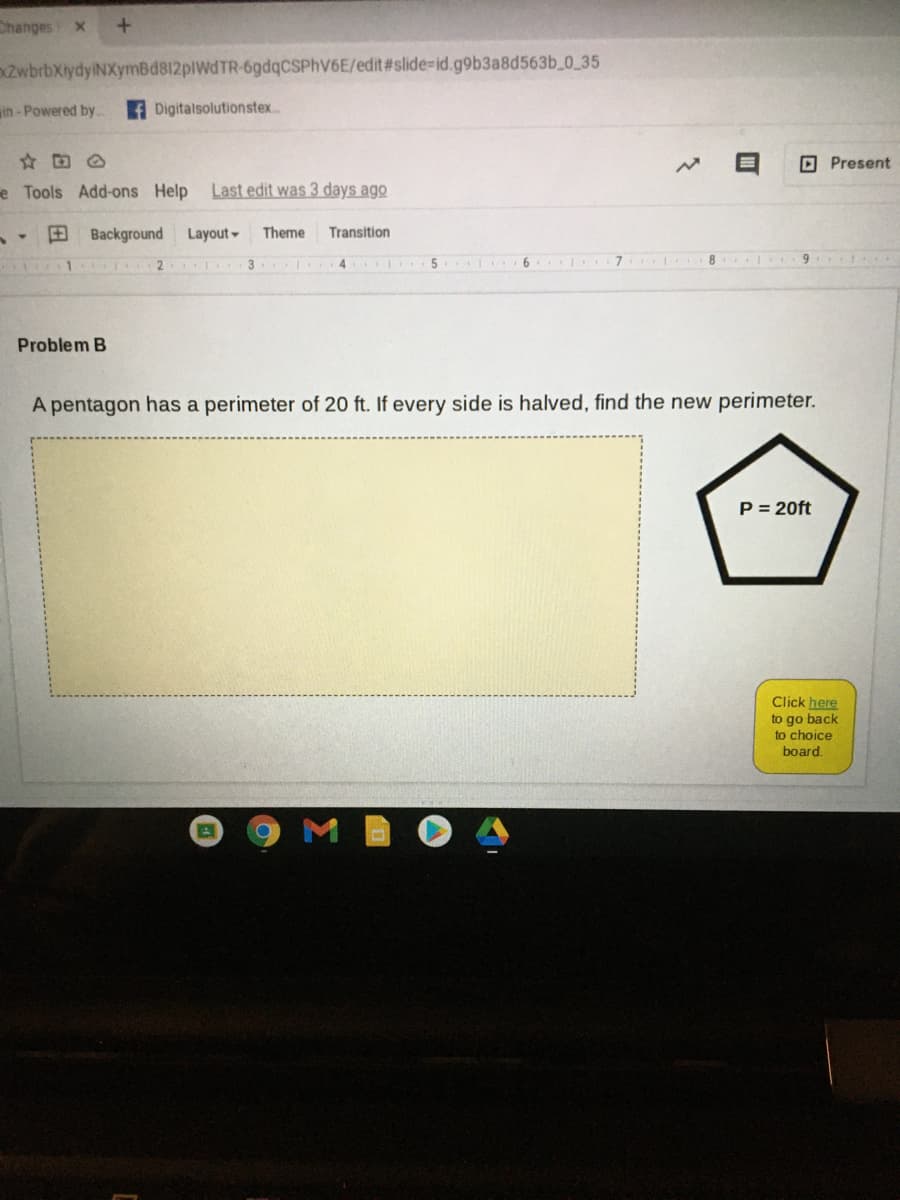 Changes
ZwbrbXiydyiNXymBd812plWdTR-6gdqCSPhV6E/edit#slide-id.g9b3a8d563b_0_35
in - Powered by.
Digitalsolutionstex.
O Present
e Tools Add-ons Help
Last edit was 3 days ago
田
Background
Layout -
Theme
Transition
2
3
4 5 I 6 7 8 9
Problem B
A pentagon has a perimeter of 20 ft. If every side is halved, find the new perimeter.
P = 20ft
Click here
to go back
to choice
board.
