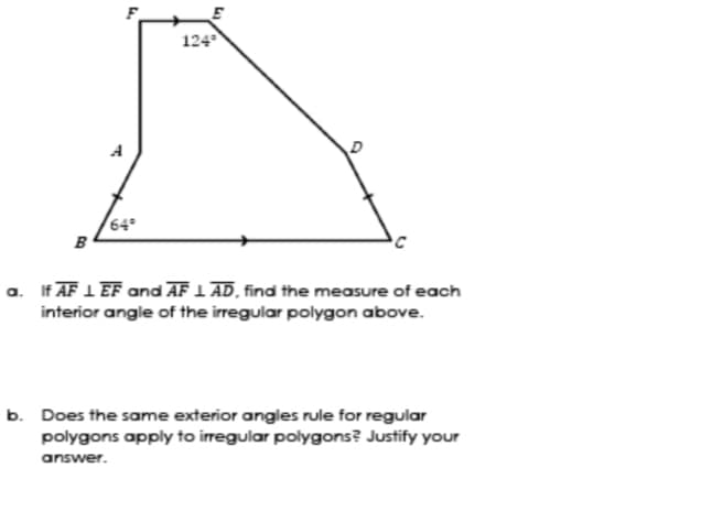 124
A
64°
B
a. If AF 1 EF and AF 1 AD, find the measure of each
interior angle of the irregular polygon above.
b. Does the same exterior angles rule for regular
polygons apply to irregular polygons? Justify your
answer.
