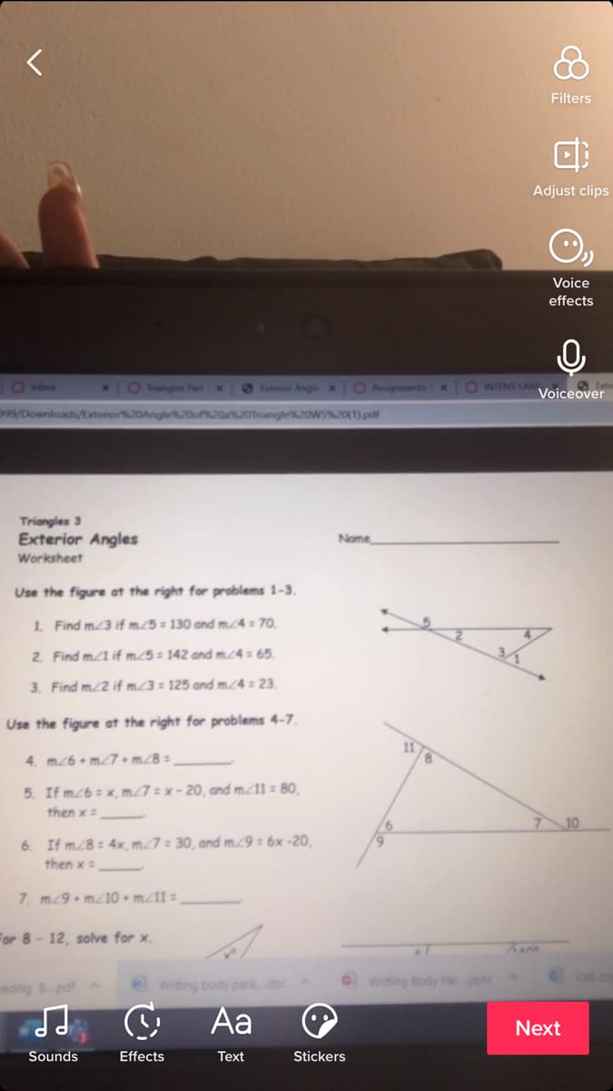 Filters
Adjust clips
Voice
effects
O Inbw
O Trangles Pat x
OEsteror Angle x
O AusgnmentsIX
O INTENS LAN
Voiceover
99/Downloads/Extenor%20Angle
angle%20WS%20(1).pdf
Triangles 3
Exterior Angles
Name
Worksheet
Use the figure at the right for problems 1-3.
1. Find m3 if m25 = 130 and m.4 = 70.
2. Find m1 if m./5 = 142 and m.24 = 65.
3. Find m2 if m23 = 125 and m/4 = 23.
Use the figure at the right for problems 4-7.
4. m26 • mT7 + m./8 =
5. If m26 = x, m27 = x - 20, and m/11 80,
then x=
6. If m8= 4x, m27 = 30, and m9 = 6x -20,
then x=
7. m9 m10 • m/11 =
For 8 - 12, solve for x.
Writing body para.doc
O writing Body Par.pptx
Cell on
ading 9 pdf
Aa
Next
Sounds
Effects
Text
Stickers
