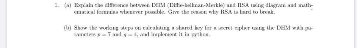 1. (a) Explain the difference between DHM (Diffie-hellman-Merkle) and RSA using diagram and math-
ematical formulas whenever possible. Give the reason why RSA is hard to break.
(b) Show the working steps on calculating a shared key for a secret cipher using the DHM with pa-
rameters p = 7 and g 4, and implement it in python.
