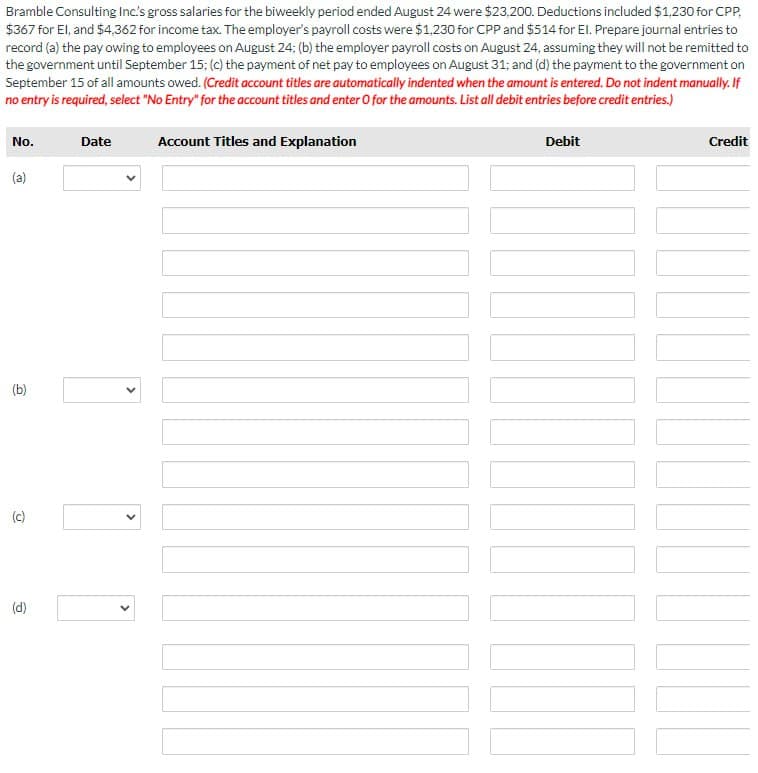 Bramble Consulting Inc's gross salaries for the biweekly period ended August 24 were $23,200. Deductions included $1,230 for CPP,
$367 for El, and $4,362 for income tax. The employer's payroll costs were $1,230 for CPP and $514 for El. Prepare journal entries to
record (a) the pay owing to employees on August 24; (b) the employer payroll costs on August 24, assuming they will not be remitted to
the government until September 15; (c) the payment of net pay to employees on August 31; and (d) the payment to the government on
September 15 of all amounts owed. (Credit account titles are automatically indented when the amount is entered. Do not indent manually. If
no entry is required, select "No Entry" for the account titles and enter O for the amounts. List all debit entries before credit entries.)
No.
(a)
(b)
(c)
@
Date
>
<
Account Titles and Explanation
Debit
Credit