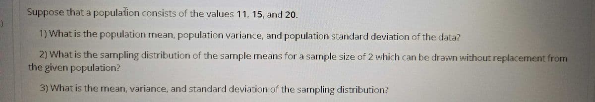 Suppose that a population consists of the values 11, 15, and 20.
1) What is the population mean, population variance, and population standard deviation of the data?
2) What is the sampling distribution of the sample means for a sample size of 2 which can be drawn without replacement from
the given population?
3) What is the mean, variance, and standard deviation of the sampling distribution?
