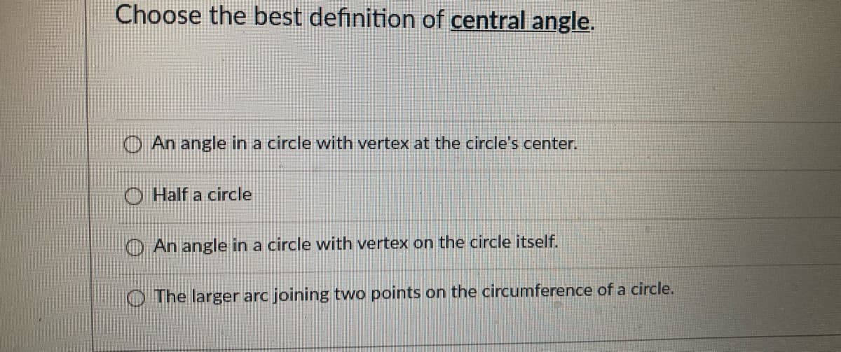 Choose the best definition of central angle.
O An angle in a circle with vertex at the circle's center.
O Half a circle
An angle in a circle with vertex on the circle itself.
O The larger arc joining two points on the circumference of a circle.
