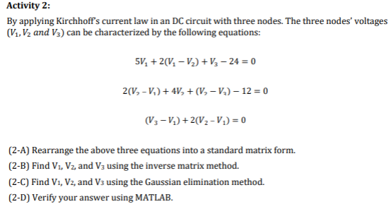 Activity 2:
By applying Kirchhoff's current law in an DC circuit with three nodes. The three nodes' voltages
(V₁, V₂ and V3) can be characterized by the following equations:
5V₂ + 2(V₁-V₂) + V3-24 = 0
2(V₂ -V₂) + 4V₂ + (₂-V₂) - 12 = 0
(V3-V₁)+2(V₂-V₁) = 0
(2-A) Rearrange the above three equations into a standard matrix form.
(2-B) Find V₁, V2, and V3 using the inverse matrix method.
(2-C) Find V₁, Vz, and V3 using the Gaussian elimination method.
(2-D) Verify your answer using MATLAB.