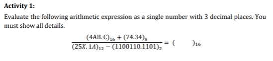 Activity 1:
Evaluate the following arithmetic expression as a single number with 3 decimal places. You
must show all details.
(4AB. C) 16+ (74.34)8
(25X.14) 12-(1100110.1101)₂
= (
)16