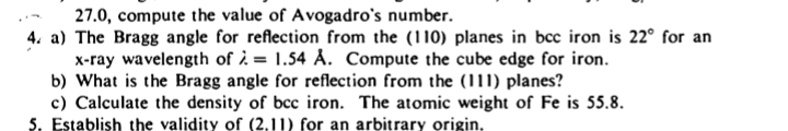 27.0, compute the value of Avogadro's number.
4. a) The Bragg angle for reflection from the (110) planes in bcc iron is 22° for an
x-ray wavelength of ¿ = 1.54 Å. Compute the cube edge for iron.
b) What is the Bragg angle for reflection from the (111) planes?
c) Calculate the density of bcc iron. The atomic weight of Fe is 55.8.
5. Establish the validity of (2,11) for an arbitrary origin.
