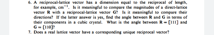 6. A reciprocal-lattice vector has a dimension equal to the reciprocal of length,
for example, cm-'. Is it meaningful to compare the magnitudes of a direct-lattice
vector R with a reciprocal-lattice vector G? Is it meaningful to compare their
directions? If the latter answer is yes, find the angle between R and G in terms of
their components in a cubic crystal. What is the angle between R = [111] and
G = [110]?
7. Does a real lattice vector have a corresponding unique reciprocal vector?
