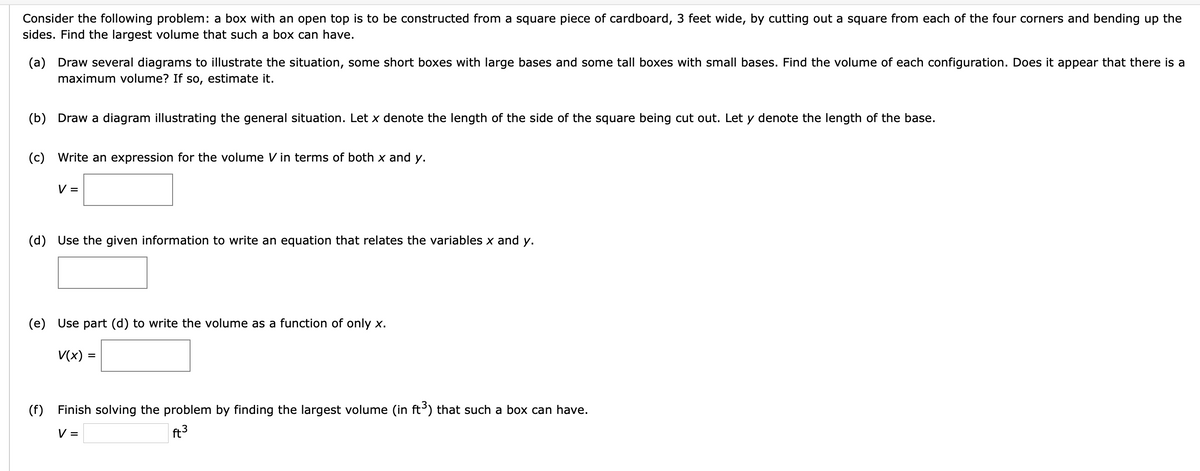 Consider the following problem: a box with an open top is to be constructed from a square piece of cardboard, 3 feet wide, by cutting out a square from each of the four corners and bending up the
sides. Find the largest volume that such a box can have.
(a) Draw several diagrams to illustrate the situation, some short boxes with large bases and some tall boxes with small bases. Find the volume of each configuration. Does it appear that there is a
maximum volume? If so, estimate it.
(b) Draw a diagram illustrating the general situation. Let x denote the length of the side of the square being cut out. Let y denote the length of the base.
(c) Write an expression for the volume Vin terms of both x and y.
V =
(d) Use the given information to write an equation that relates the variables x and y.
(e) Use part (d) to write the volume as a function of only x.
V(x) =
(f)
Finish solving the problem by finding the largest volume (in ft³) that such a box can have.
V =
ft3
