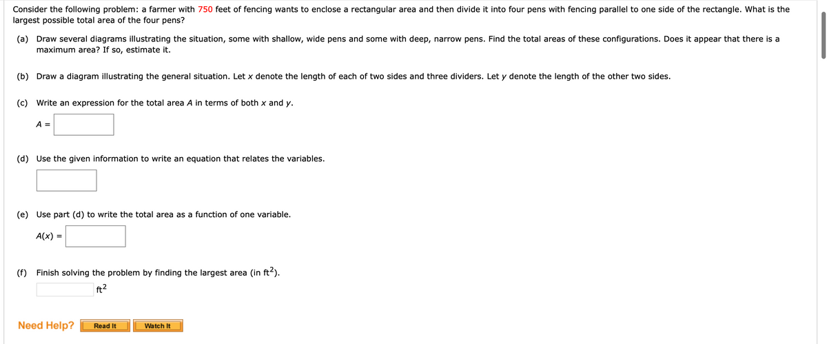 Consider the following problem: a farmer with 750 feet of fencing wants to enclose a rectangular area and then divide it into four pens with fencing parallel to one side of the rectangle. What is the
largest possible total area of the four pens?
(a) Draw several diagrams illustrating the situation, some with shallow, wide pens and some with deep, narrow pens. Find the total areas of these configurations. Does it appear that there is a
maximum area? If so,
estimate it.
(b) Draw a diagram illustrating the general situation. Let x denote the length of each of two sides and three dividers. Let y denote the length of the other two sides.
(c) Write an expression for the total area A in terms of both x and y.
A =
(d) Use the given information to write an equation that relates the variables.
(e) Use part (d) to write the total area as a function of one variable.
A(x) =
(f) Finish solving the problem by finding the largest area (in ft2).
ft2
Need Help?
Watch It
Read It
