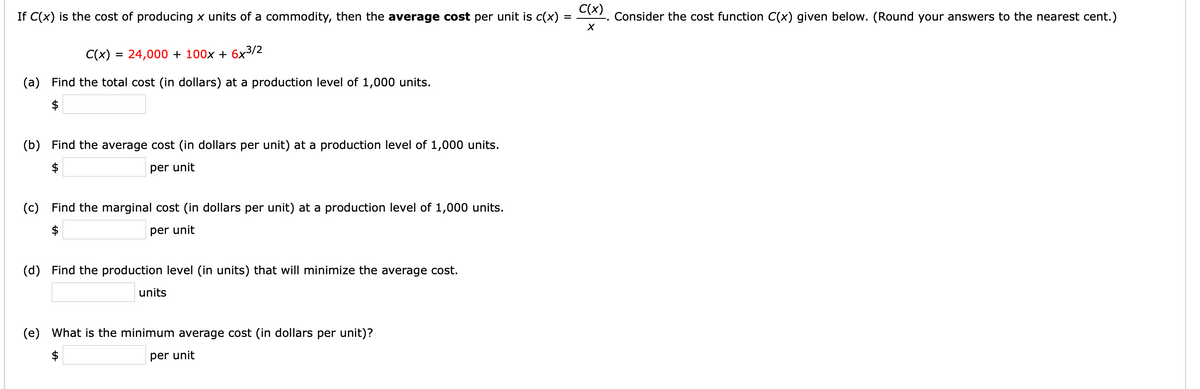 C(x)
If C(x) is the cost of producing x units of a commodity, then the average cost per unit is c(x)
Consider the cost function C(x) given below. (Round your answers to the nearest cent.)
%3D
C(x) = 24,000 + 100x + 6x3/2
(a) Find the total cost (in dollars) at a production level of 1,000 units.
$
(b) Find the average cost (in dollars per unit) at a production level of 1,000 units.
$
per unit
(c) Find the marginal cost (in dollars per unit) at a production level of 1,000 units.
$
per unit
(d) Find the production level (in units) that will minimize the average cost.
units
(e) What is the minimum average cost (in dollars per unit)?
$
per unit
%24
