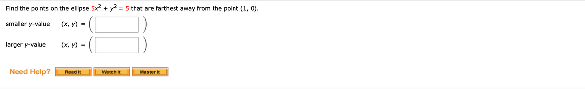 Find the points on the ellipse 5x2 + y2
= 5 that are farthest away from the point (1, 0).
smaller y-value
(х, у)
larger y-value
(х, у)
Need Help?
Read It
Watch It
Master It
