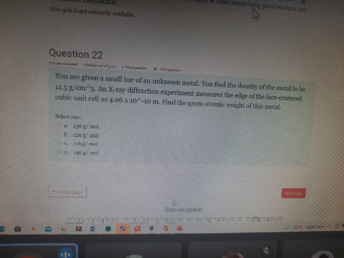 This qoiz is not currently availabile
Question 22
You are given a small bar of an unknown metal. You find the density ofthe metal to be
11.5 g/cm^3.An X-ray diffraction experiment measures the edge of the face-centered
cubic unil cel as 4.06 x10^-10 m. Find Uhe cram-alomie weight of this melal.
Selet onc:
0a. 130 g/ mol
0b120 g/ muol
Next page
Preveus Bap
