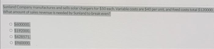 Sunland Company manufactures and sells solar chargers for $50 each. Variable costs are $40 per unit, and fixed costs total $120000.
What amount of sales revenue is needed by Sunland to break even?
$600000.
$192000
O $428571
O $960000.