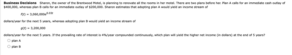 Business Decisions Sharon, the owner of the Brentwood Motel, is planning to renovate all the rooms in her motel. There are two plans before her. Plan A calls for an immediate cash outlay of
$400,000, whereas plan B calls for an immediate outlay of $200,000. Sharon estimates that adopting plan A would yield an income stream of
f(t) = 3,060,000e0.03t
dollars/year for the next 5 years, whereas adopting plan B would yield an income stream of
g(t) = 3,200,000
dollars/year for the next 5 years. If the prevailing rate of interest is 4%/year compounded continuously, which plan will yield the higher net income (in dollars) at the end of 5 years?
plan A
plan B