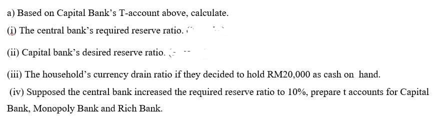 a) Based on Capital Bank's T-account above, calculate.
(1) The central bank's required reserve ratio.
(ii) Capital bank's desired reserve ratio.
(iii) The household's currency drain ratio if they decided to hold RM20,000 as cash on hand.
(iv) Supposed the central bank increased the required reserve ratio to 10%, prepare t accounts for Capital
Bank, Monopoly Bank and Rich Bank.