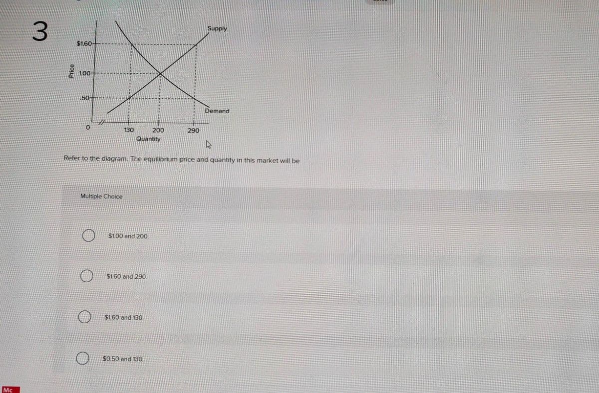 Mc
3
$1.60
1.00+
50-
130
Multiple Choice
Quantity
$1.00 and 200.
$1.60 and 290.
200
Refer to the diagram. The equilibrium price and quantity in this market will be
$1.60 and 130
$0.50 and 130
290
Supply
Demand