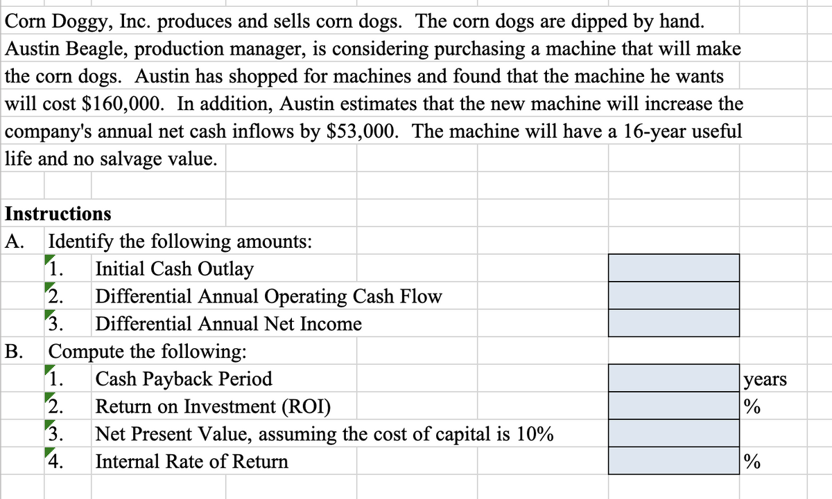 Corn Doggy, Inc. produces and sells corn dogs. The corn dogs are dipped by hand.
Austin Beagle, production manager, is considering purchasing a machine that will make
the corn dogs. Austin has shopped for machines and found that the machine he wants
will cost $160,000. In addition, Austin estimates that the new machine will increase the
company's annual net cash inflows by $53,000. The machine will have a 16-year useful
life and no salvage value.
Instructions
A. Identify the following amounts:
1. Initial Cash Outlay
2.
3. Differential Annual Net Income
B. Compute the following:
11.
Differential Annual Operating Cash Flow
2.
3.
4.
Cash Payback Period
Return on Investment (ROI)
Net Present Value, assuming the cost of capital is 10%
Internal Rate of Return
years
%
%