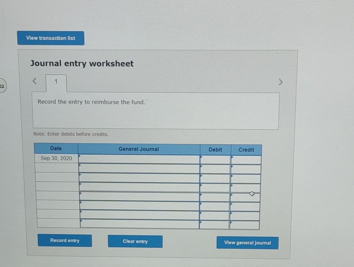 22
View transaction list
Journal entry worksheet
1
Record the entry to reimburse the fund.
Note: Enter debits before credits.
Date
Sep 30, 2020
Record entry
General Journal
Clear entry
Debit
Credit
View general journal