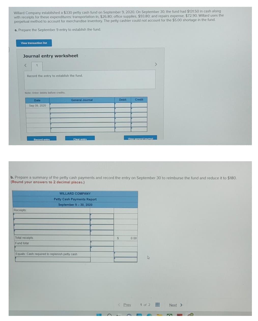 Willard Company established a $330 petty cash fund on September 9, 2020. On September 30, the fund had $131.50 in cash along
with receipts for these expenditures: transportation-In, $26.80; office supplies, $93.80; and repairs expense, $72.90. Willard uses the
perpetual method to account for merchandise inventory. The petty cashier could not account for the $5.00 shortage in the fund.
a. Prepare the September 9 entry to establish the fund.
View transaction list
Journal entry worksheet
< 1
Record the entry to establish the fund.
Note: Enter debits before credits.
Receipts
Date
Sep 09, 2020
Record entry
Total receipts
Fund total
General Journal
Clear entry
b. Prepare a summary of the petty cash payments and record the entry on September 30 to reimburse the fund and reduce it to $180.
(Round your answers to 2 decimal places.)
WILLARD COMPANY
Petty Cash Payments Report
September 9-30, 2020
Debit
Equals: Cash required to replenish petty cash
S
Credit
View general journal
0.00
Prev
4
1 of 2
#
Next >