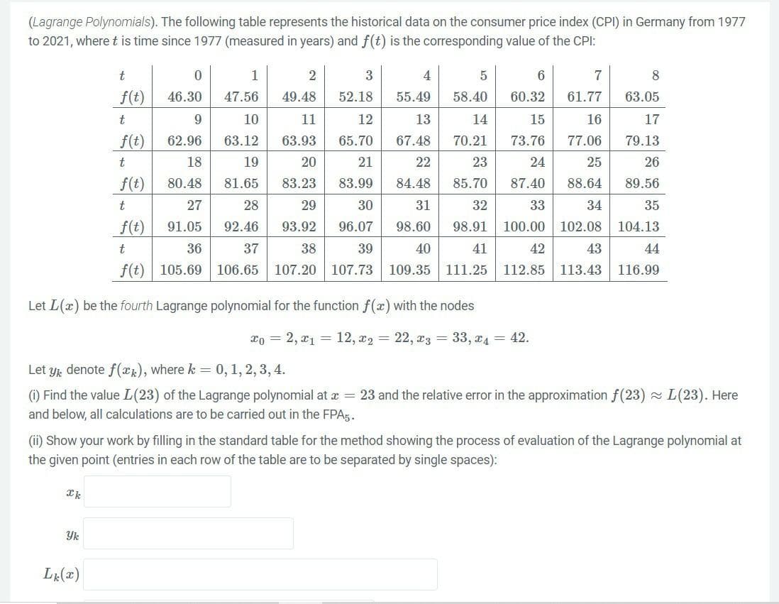 (Lagrange Polynomials). The following table represents the historical data on the consumer price index (CPI) in Germany from 1977
to 2021, where t is time since 1977 (measured in years) and f(t) is the corresponding value of the CPI:
t
f(t)
t
f(t)
t
f(t)
t
f(t)
t
f(t)
Let L(x) be the fourth Lagrange polynomial for the function f(x) with the nodes
xk
0
46.30
9
62.96
18
80.48
27
91.05
36
105.69
Yk
1
2
3
4
5
47.56 49.48
52.18 55.49
58.40
11
12
13
14
10
63.12
63.93
65.70
67.48
70.21
19
20
21
22
23
81.65
83.23 83.99
84.48
85.70
28
29
30
31
32
92.46
93.92
96.07 98.60 98.91 100.00 102.08
38
37
106.65 107.20
39
40
41
107.73 109.35 111.25
42
43
112.85 113.43
Lk (x)
Let y denote f(x), where k = 0, 1, 2, 3, 4.
(i) Find the value L(23) of the Lagrange polynomial at x = 23 and the relative error in the approximation f(23)~ L(23). Here
and below, all calculations are to be carried out in the FPA5.
6
7
8
60.32 61.77
63.05
15
16
17
73.76
77.06
79.13
24
25
26
87.40
88.64 89.56
33
34
35
104.13
44
116.99
(ii) Show your work by filling in the standard table for the method showing the process of evaluation of the Lagrange polynomial at
the given point (entries in each row of the table are to be separated by single spaces):
xo = 2, x₁ = 12, x2 = 22, x3 = 33, x4 = 42.