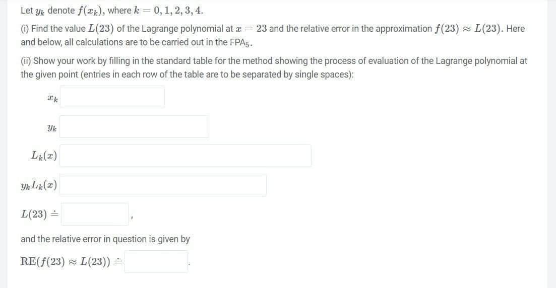 Let yk denote f(x), where k = 0, 1, 2, 3, 4.
(i) Find the value L (23) of the Lagrange polynomial at x = 23 and the relative error in the approximation f(23)~ L(23). Here
and below, all calculations are to be carried out in the FPA5.
(ii) Show your work by filling in the standard table for the method showing the process of evaluation of the Lagrange polynomial at
the given point (entries in each row of the table are to be separated by single spaces):
Ik
Yk
Lk (x)
Yk Lk (x)
L(23) =
and the relative error in question is given by
RE(f(23) L(23)) =