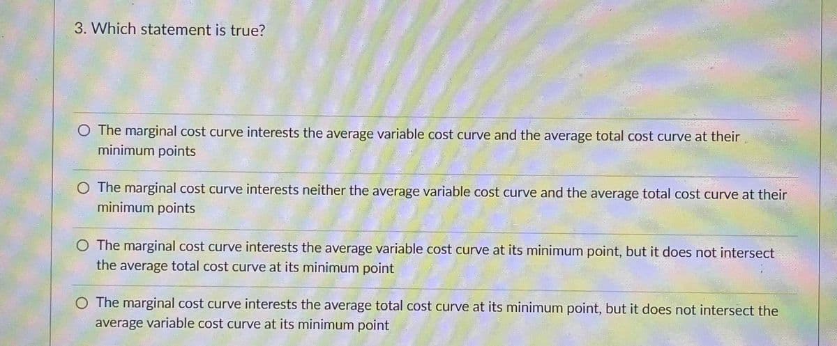 3. Which statement is true?
O The marginal cost curve interests the average variable cost curve and the average total cost curve at their
minimum points
O The marginal cost curve interests neither the average variable cost curve and the average total cost curve at their
minimum points
O The marginal cost curve interests the average variable cost curve at its minimum point, but it does not intersect
the average total cost curve at its minimum point
O The marginal cost curve interests the average total cost curve at its minimum point, but it does not intersect the
average variable cost curve at its minimum point