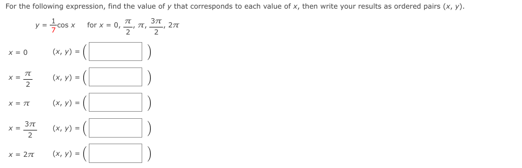 For the following expression, find the value of y that corresponds to each value of x, then write your results as ordered pairs (x, y).
=cos x for x = 0,
37
T,
2
277
2
x = 0
(x, y) = (|
X =
(х, у) %3D
(х, у) %3D
371
X =
2
(х, у) %3D
X = 27
(х, у) 3D
