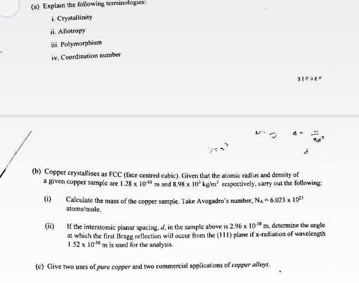 (a) Explain the fotlowing teminologies:
i. Crystallinity
ii. Allotropy
iii. Polymorphism
iv. Coordination number
31Page
(b) Copper crystallises as FCC (face centred cubic). Given that the atomic radius and density of
a given copper sample are 1.28 x 1010 m and 8.98 x 10' kg/m' respectively, carry out the following:
Calculate the mass of the copper sample. Take Avogadro's number, NA = 6.023 x 1023
atoms/mole.
(i)
If the interatomic planar spacing, d, in the sample above is 2.96 x 1010 m, determine the angle
at which the first Bragg reflection will occur from the (111) plane if x-radiation of wavelength
1.52 x 1010 m is used for the analysis.
(ii)
(c) Give two uses of pure copper and two commercial applications of copper alloys.
