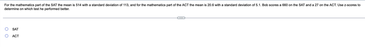 For the mathematics part of the SAT the mean is 514 with a standard deviation of 113, and for the mathematics part of the ACT the mean is 20.6 with a standard deviation of 5.1. Bob scores a 660 on the SAT and a 27 on the ACT. Use z-scores to
determine on which test he performed better.
O
SAT
ACT