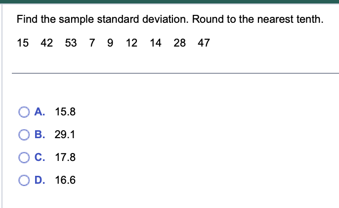 Find the sample standard deviation. Round to the nearest tenth.
15 42 53 7 9 12 14 28 47
O A. 15.8
B. 29.1
C. 17.8
D. 16.6